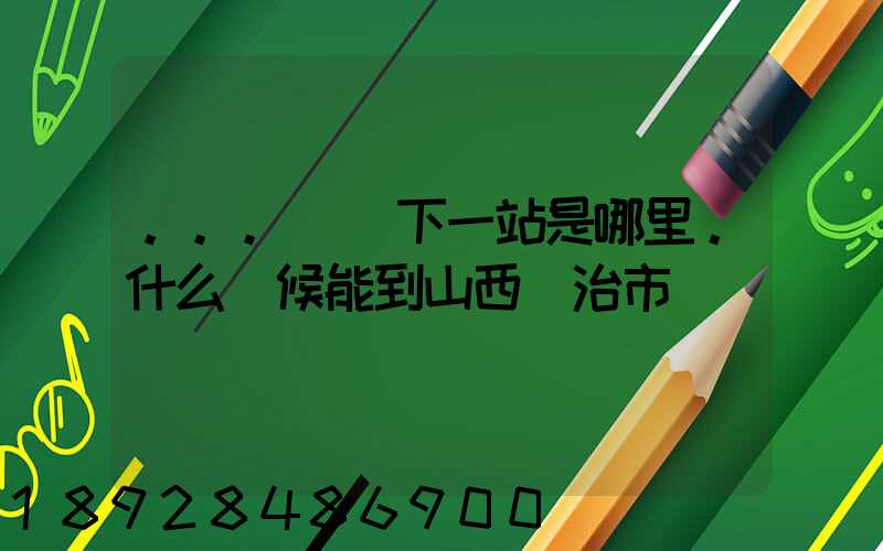 ...請問下一站是哪里。什么時候能到山西長治市