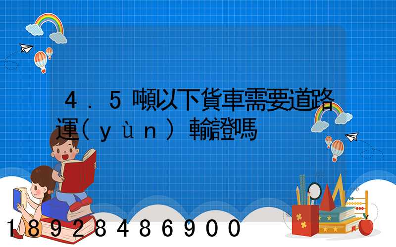 4.5噸以下貨車需要道路運(yùn)輸證嗎