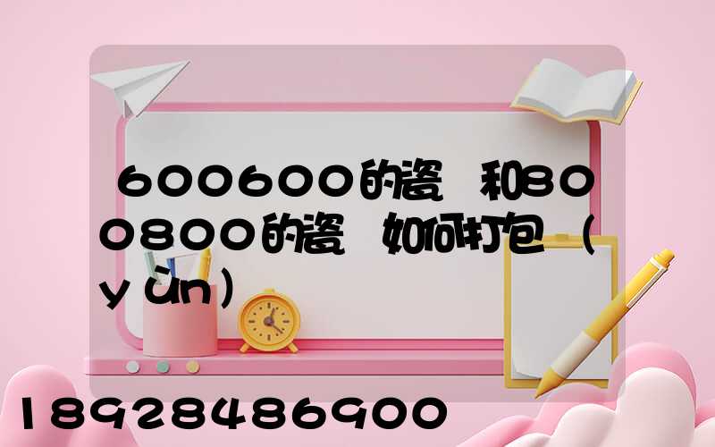 600600的瓷磚和800800的瓷磚如何打包運(yùn)輸