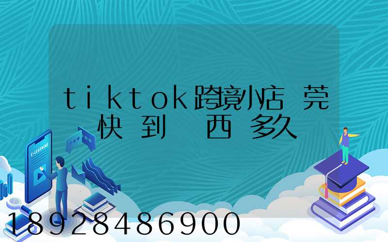 tiktok跨境小店東莞倉發快遞到馬來西亞多久