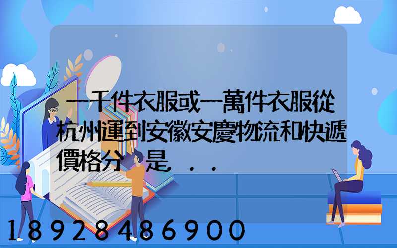 一千件衣服或一萬件衣服從杭州運到安徽安慶物流和快遞價格分別是...