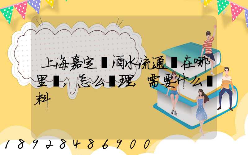 上海嘉定區酒水流通證在哪里辦,怎么辦理,需要什么資料