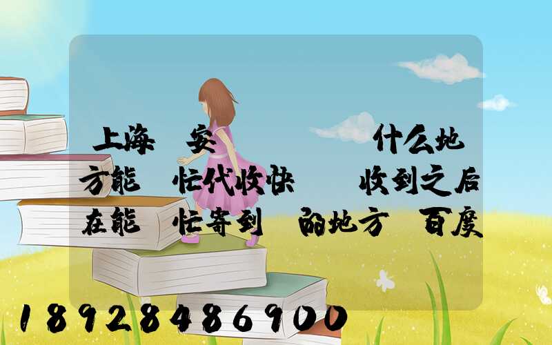 上海靜安區(qū)什么地方能幫忙代收快遞,收到之后在能幫忙寄到別的地方_百度...