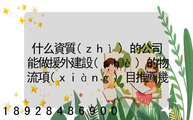 什么資質(zhì)的公司能做援外建設(shè)的物流項(xiàng)目推薦幾家