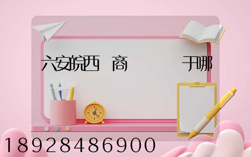 六安皖西電商產業園屬于哪個區