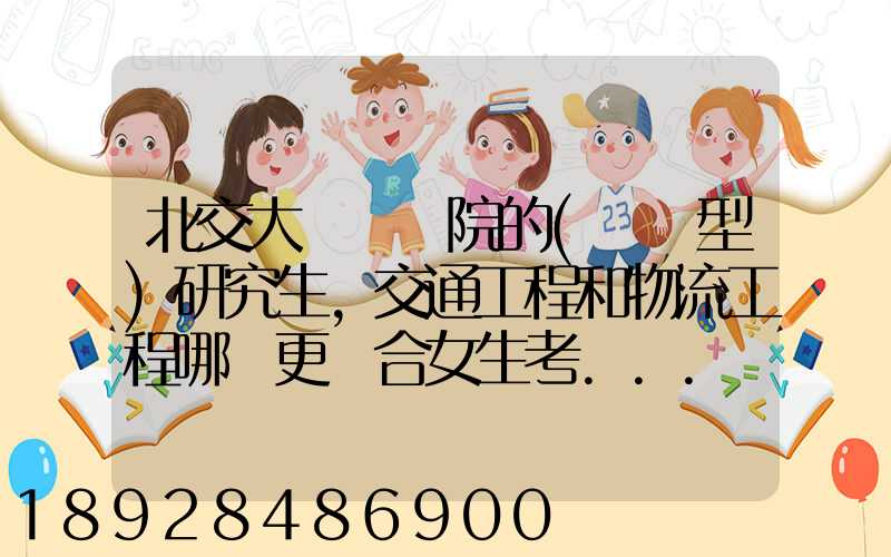北交大運輸學院的(專業型)研究生,交通工程和物流工程哪個更適合女生考...