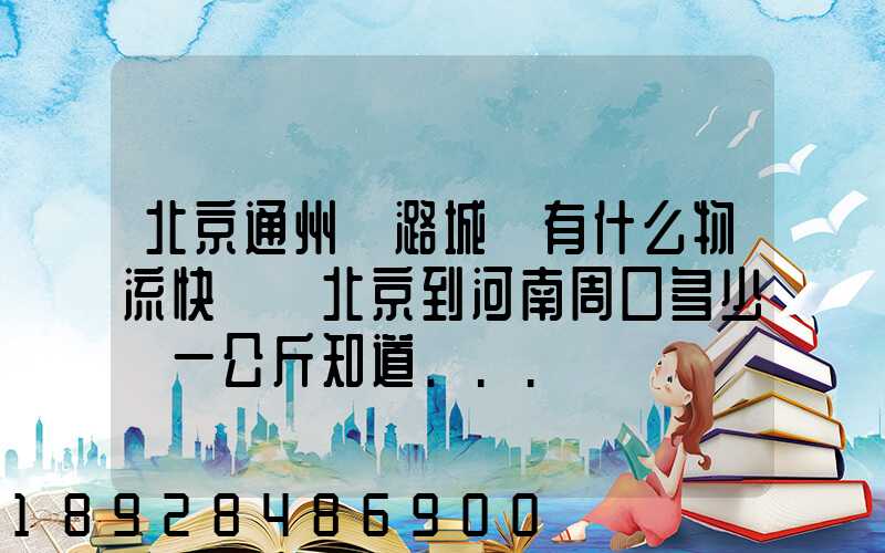 北京通州區潞城鎮有什么物流快遞從北京到河南周口多少錢一公斤知道...