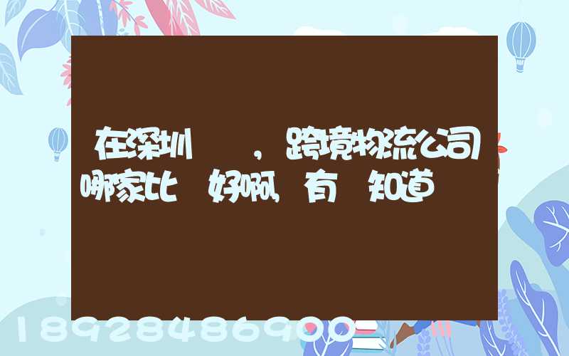 在深圳這邊,跨境物流公司哪家比較好啊,有誰知道