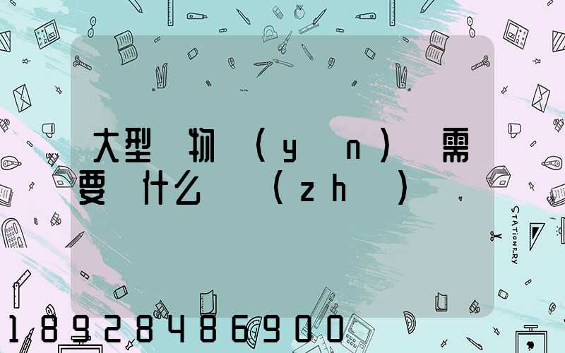 大型貨物運(yùn)輸需要辦什么資質(zhì)