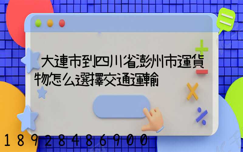 大連市到四川省澎州市運貨物怎么選擇交通運輸