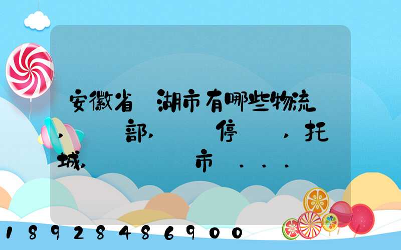 安徽省蕪湖市有哪些物流園,貨運部,貨運停車場,托運城,專線貨運市場...