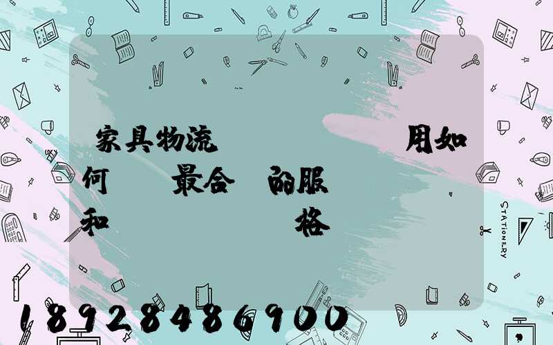 家具物流費(fèi)用如何選擇最合適的服務(wù)和價(jià)格