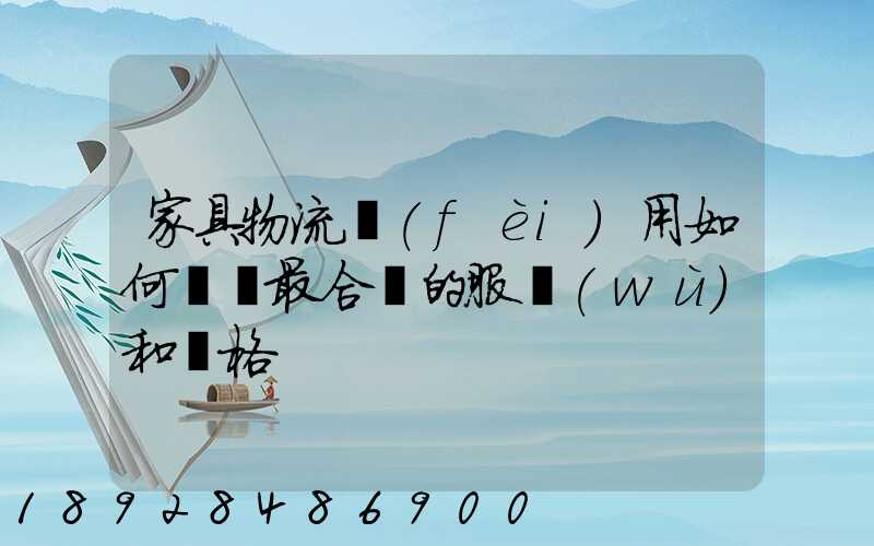 家具物流費(fèi)用如何選擇最合適的服務(wù)和價格
