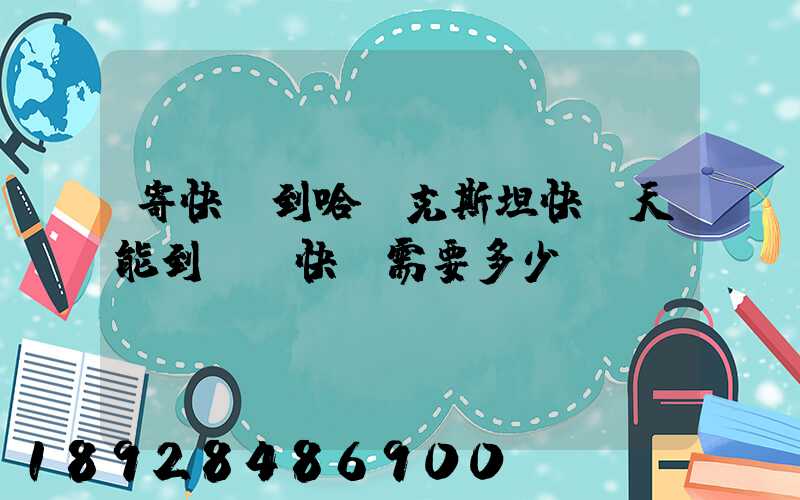 寄快遞到哈薩克斯坦快幾天能到,發快遞需要多少錢