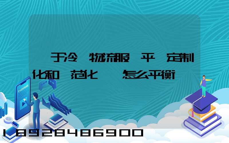 對于冷鏈物流服務平臺定制化和規范化應該怎么平衡