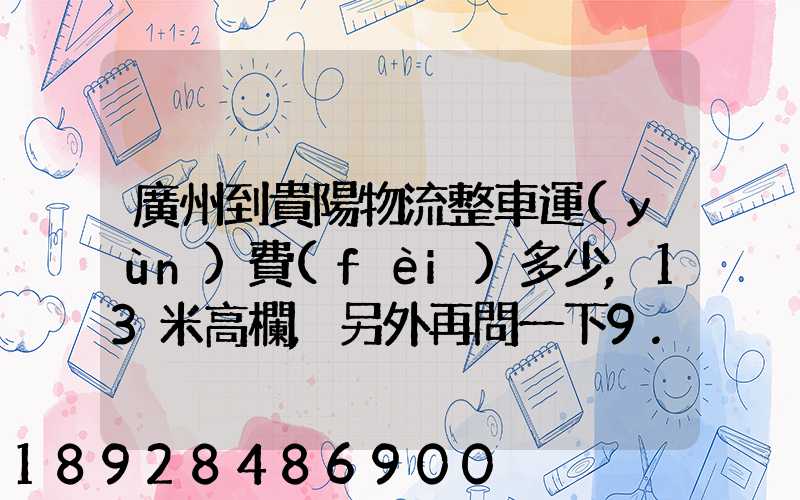 廣州到貴陽物流整車運(yùn)費(fèi)多少,13米高欄,另外再問一下9.6米高欄車的價(jià)錢...