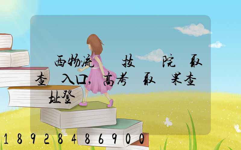 廣西物流職業技術學院錄取查詢入口,高考錄取結果查詢網址登錄