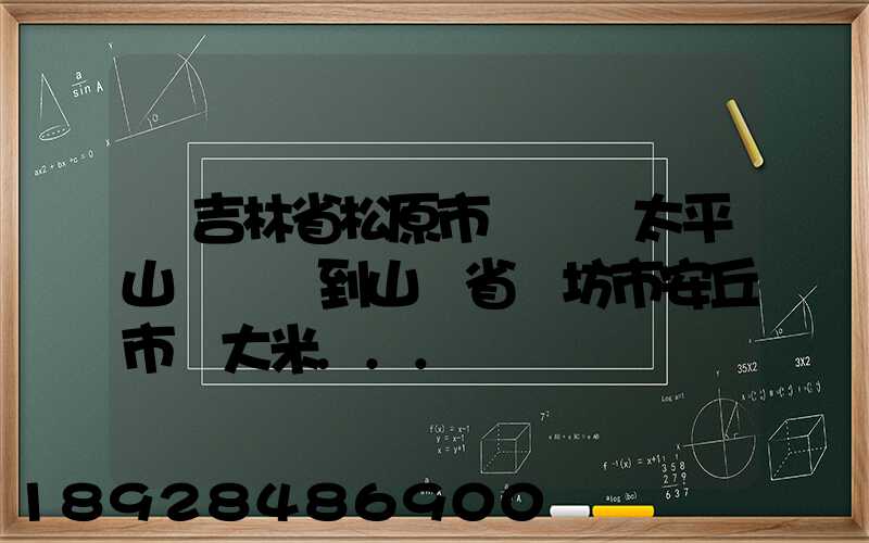 從吉林省松原市長嶺縣太平山鎮發貨到山東省維坊市安丘市發大米...