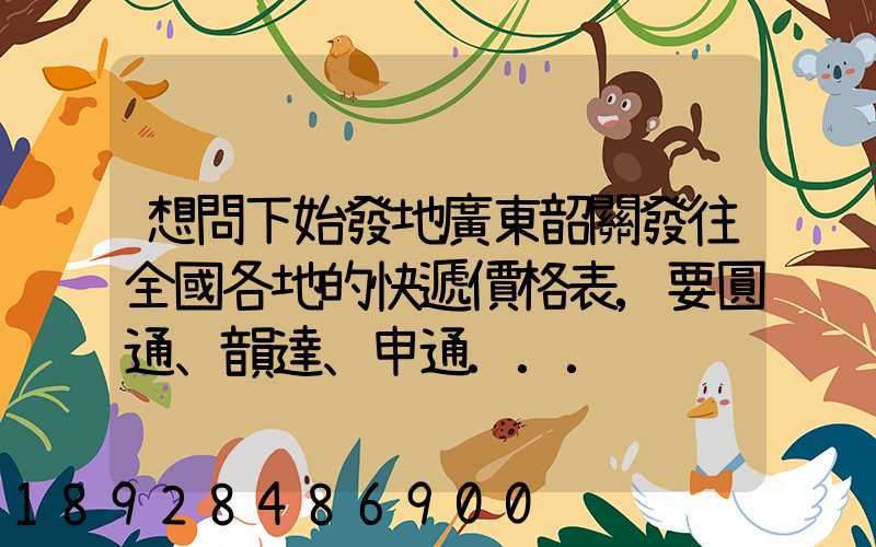 想問下始發地廣東韶關發往全國各地的快遞價格表,要圓通、韻達、申通...