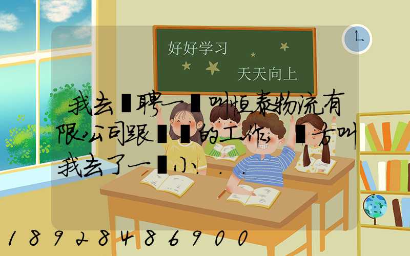 我去應聘一個叫恒泰物流有限公司跟單員的工作,對方叫我去了一個小...