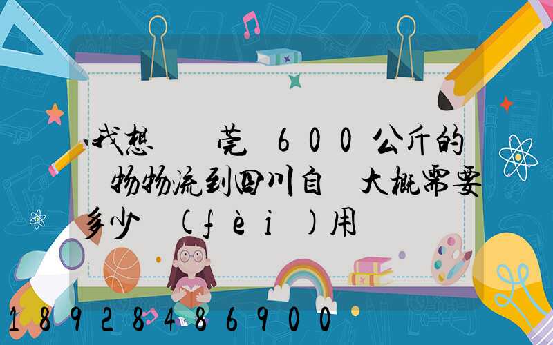 我想從東莞辦600公斤的貨物物流到四川自貢大概需要多少費(fèi)用