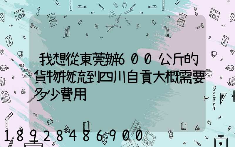 我想從東莞辦600公斤的貨物物流到四川自貢大概需要多少費用