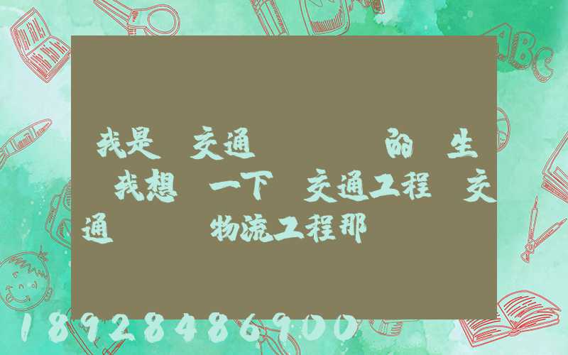 我是學交通運輸專業的學生,我想問一下,交通工程,交通運輸,物流工程那個...