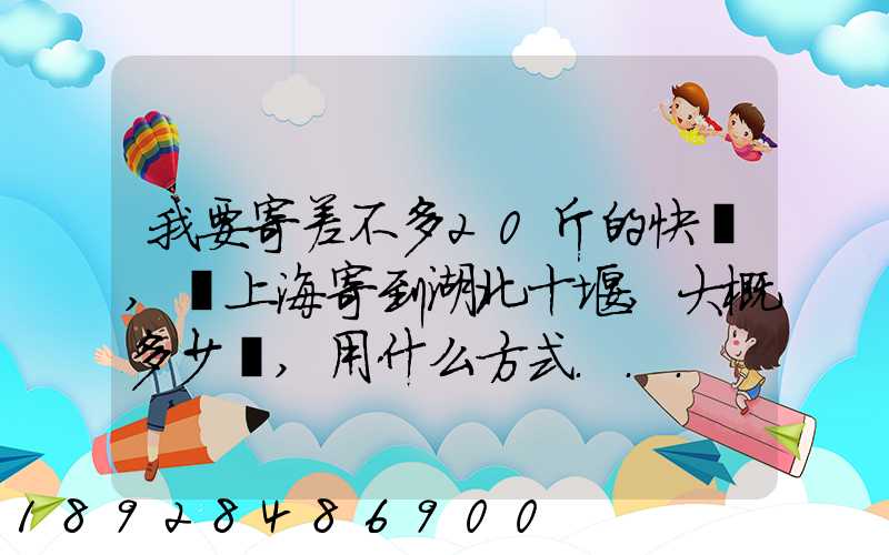 我要寄差不多20斤的快遞,從上海寄到湖北十堰,大概多少錢,用什么方式...