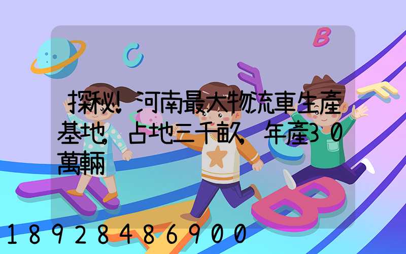 探秘!河南最大物流車生產基地,占地三千畝,年產30萬輛