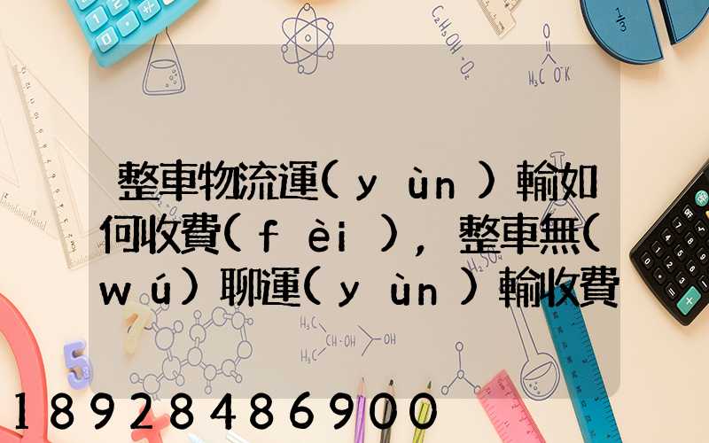 整車物流運(yùn)輸如何收費(fèi),整車無(wú)聊運(yùn)輸收費(fèi)標(biāo)準(zhǔn)