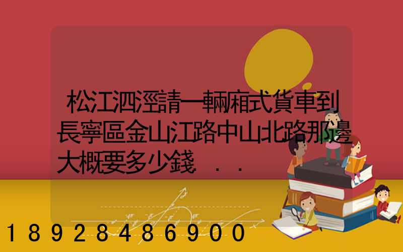 松江泗涇請一輛廂式貨車到長寧區金山江路中山北路那邊大概要多少錢...