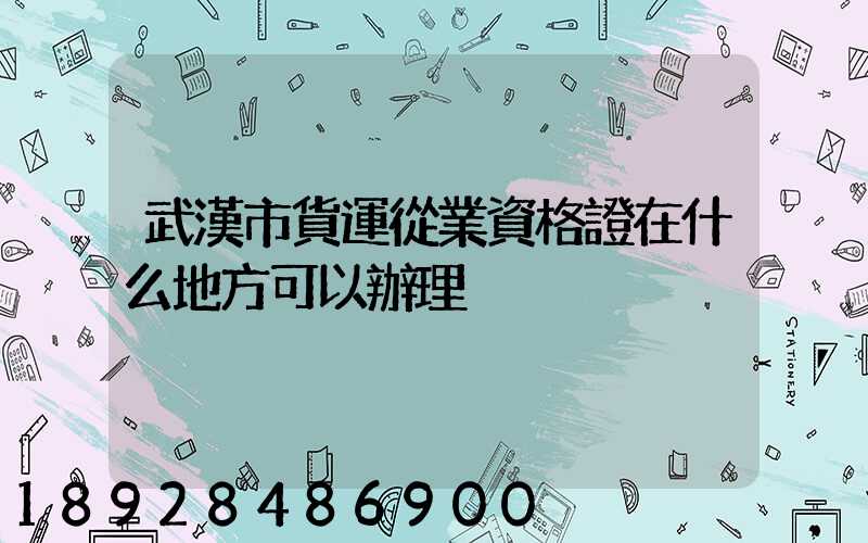 武漢市貨運從業資格證在什么地方可以辦理