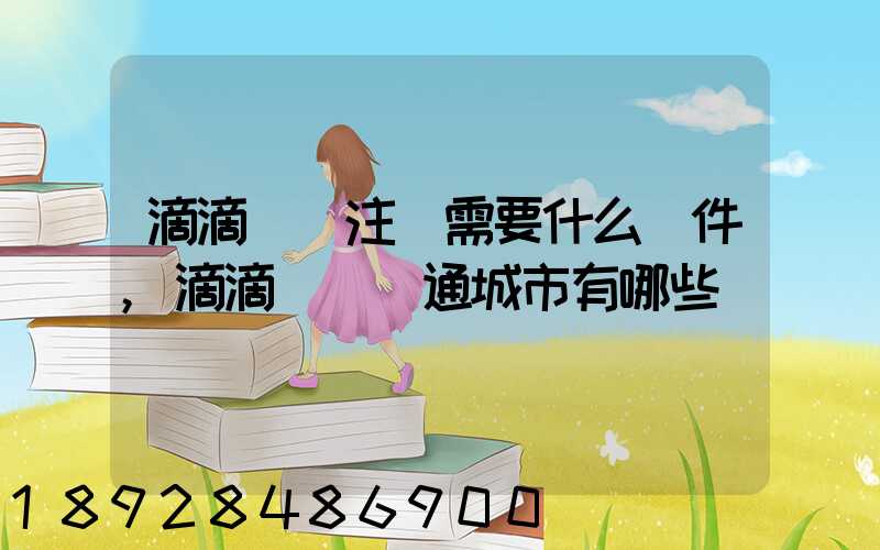 滴滴貨運注冊需要什么條件,滴滴貨運開通城市有哪些