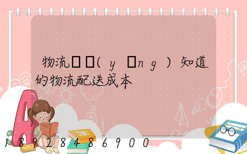物流師應(yīng)知道的物流配送成本