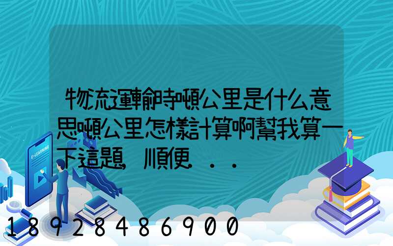 物流運輸時噸公里是什么意思噸公里怎樣計算啊幫我算一下這題,順便...