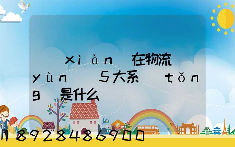 現(xiàn)在物流運(yùn)輸5大系統(tǒng)是什么
