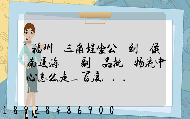 福州從三角埕坐公車到閩侯南通海峽農副產品批發物流中心怎么走_百度...