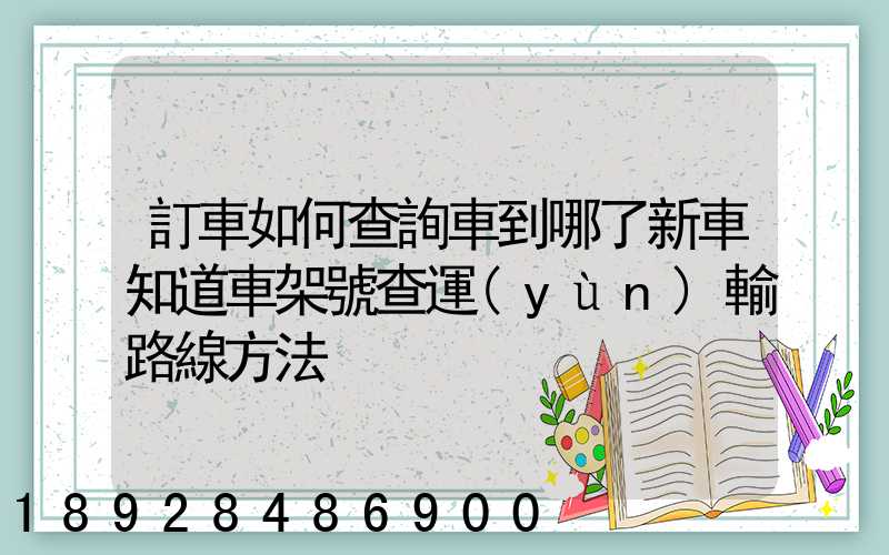 訂車如何查詢車到哪了新車知道車架號查運(yùn)輸路線方法