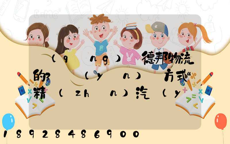 請(qǐng)問德邦物流的3種運(yùn)輸方式“精準(zhǔn)汽運(yùn)”,“精準(zhǔn)城運(yùn)”,“德邦快遞”都...