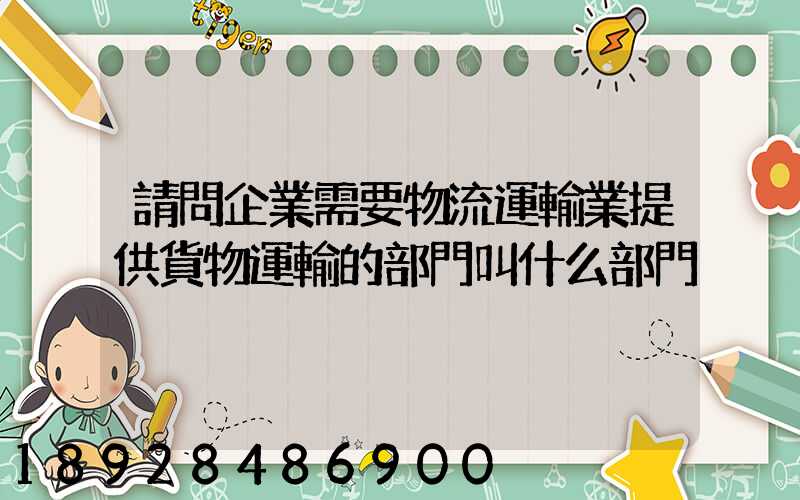 請問企業需要物流運輸業提供貨物運輸的部門叫什么部門