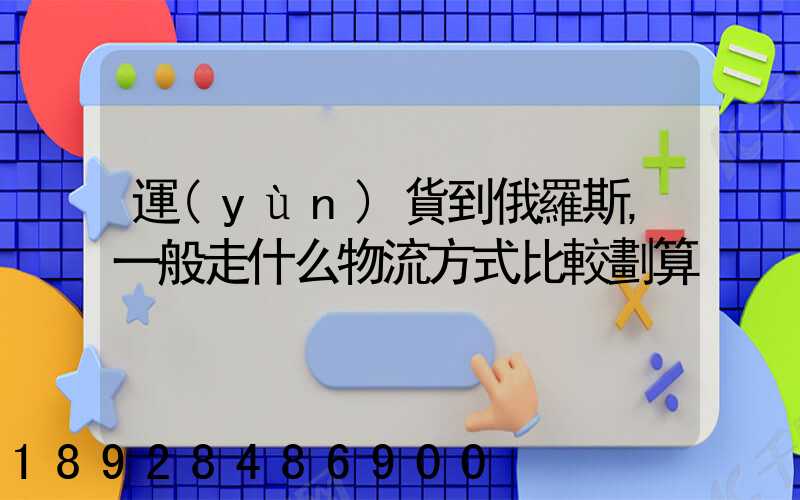 運(yùn)貨到俄羅斯,一般走什么物流方式比較劃算