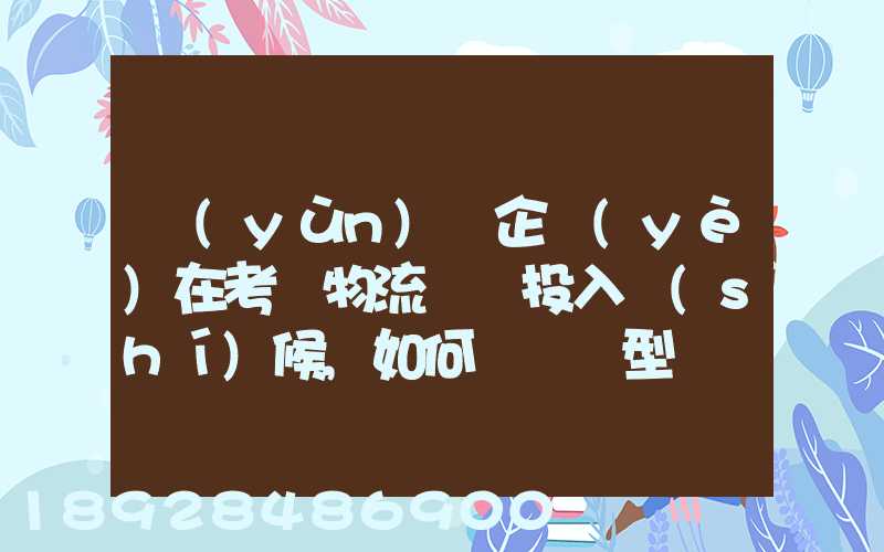 運(yùn)輸企業(yè)在考慮物流車輛投入時(shí)候,如何選擇車型