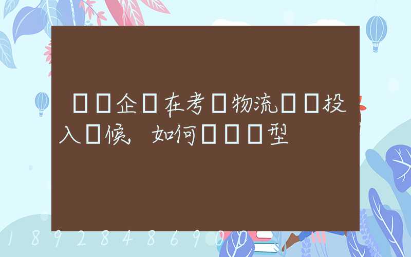 運輸企業在考慮物流車輛投入時候,如何選擇車型