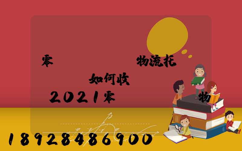 零擔(dān)物流托運(yùn)如何收費(fèi),2021零擔(dān)物流托運(yùn)收費(fèi)標(biāo)準(zhǔn)
