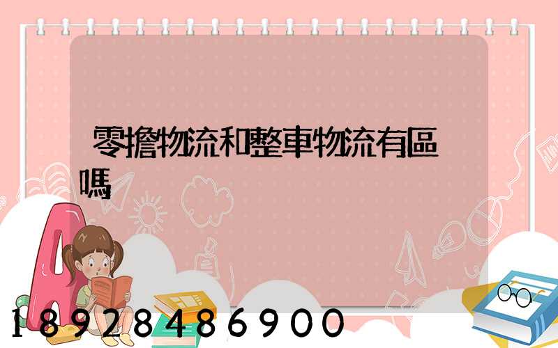 零擔物流和整車物流有區別嗎