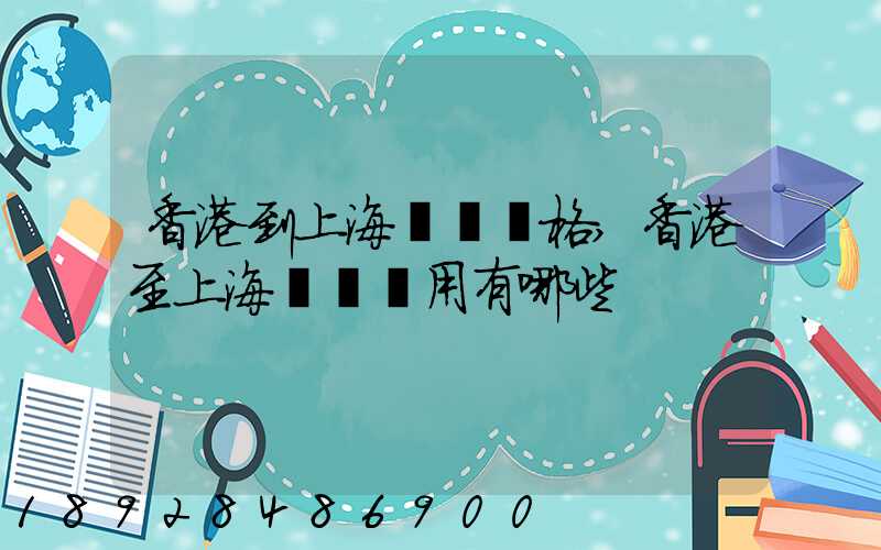 香港到上海貨運價格,香港至上海貨運費用有哪些